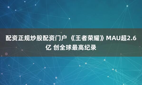 配资正规炒股配资门户 《王者荣耀》MAU超2.6亿 创全球最高纪录
