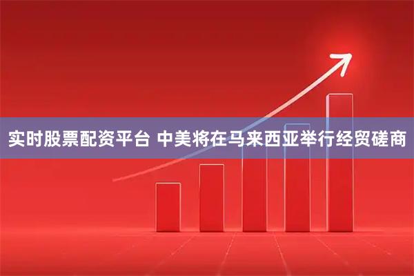 实时股票配资平台 中美将在马来西亚举行经贸磋商