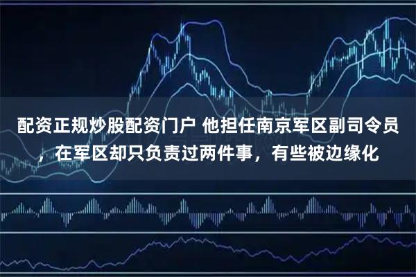 配资正规炒股配资门户 他担任南京军区副司令员，在军区却只负责过两件事，有些被边缘化