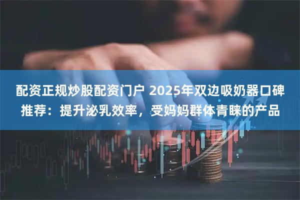 配资正规炒股配资门户 2025年双边吸奶器口碑推荐：提升泌乳效率，受妈妈群体青睐的产品