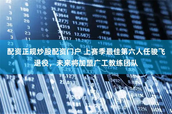 配资正规炒股配资门户 上赛季最佳第六人任骏飞退役，未来将加盟广工教练团队