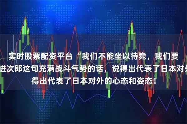 实时股票配资平台 “我们不能坐以待毙，我们要主动进攻”小泉进次郎这句充满战斗气势的话，说得出代表了日本对外的心态和姿态！