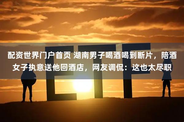 配资世界门户首页 湖南男子喝酒喝到断片，陪酒女子执意送他回酒店，网友调侃：这也太尽职