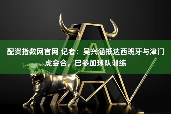 配资指数网官网 记者：吴兴涵抵达西班牙与津门虎会合，已参加球队训练