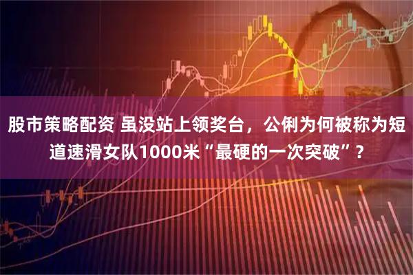 股市策略配资 虽没站上领奖台，公俐为何被称为短道速滑女队1000米“最硬的一次突破”？